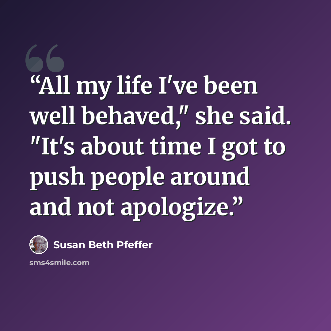 “All my life I've been well behaved," she said. "It's about time I got to push people around and not apologize.” quote by Susan Beth Pfeffer