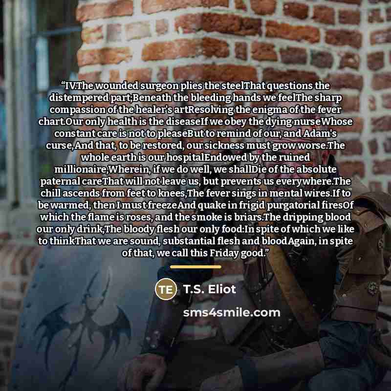 “IV.The wounded surgeon plies the steelThat questions the distempered part;Beneath the bleeding hands we feelThe sharp compassion of the healer's artResolving the enigma of the fever chart.Our only health is the diseaseIf we obey the dying nurseWhose constant care is not to pleaseBut to remind of…” quote by T.S. Eliot