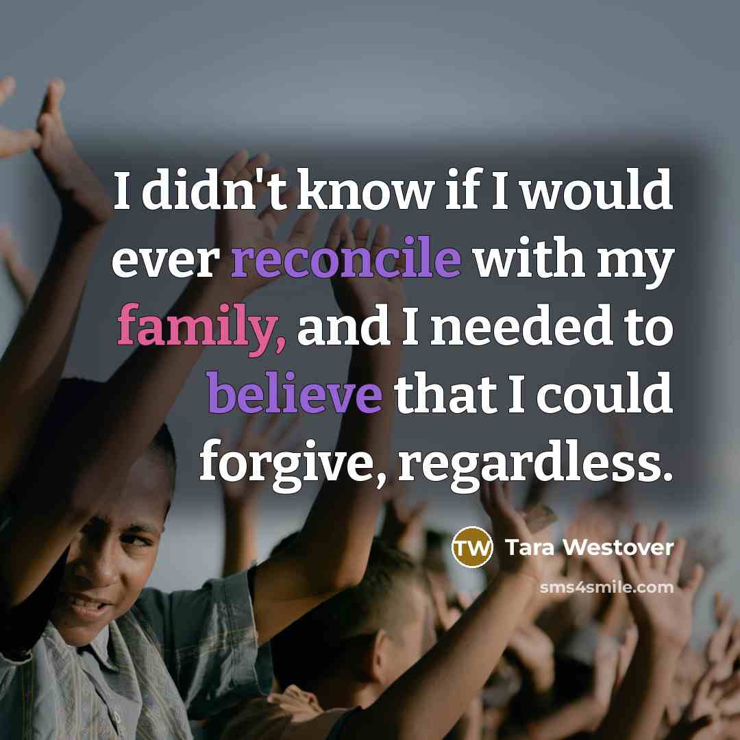 “I didn't know if I would ever reconcile with my family, and I needed to believe that I could forgive, regardless.” quote by Tara Westover