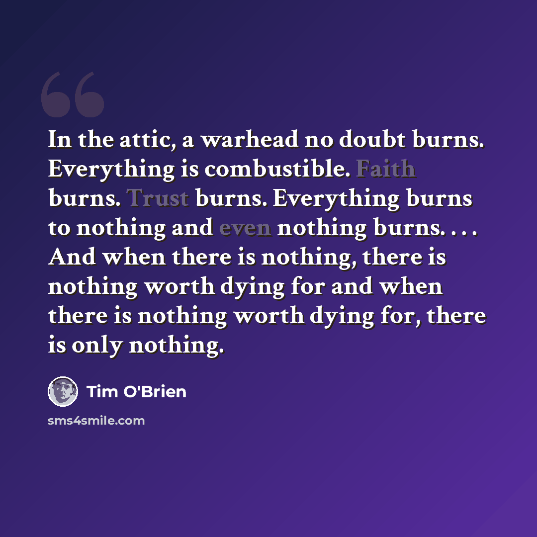 “In the attic, a warhead no doubt burns. Everything is combustible. Faith burns. Trust burns. Everything burns to nothing and even nothing burns. . . . And when there is nothing, there is nothing worth dying for and when there is nothing worth dying for, there is only nothing.” quote by Tim O'Brien