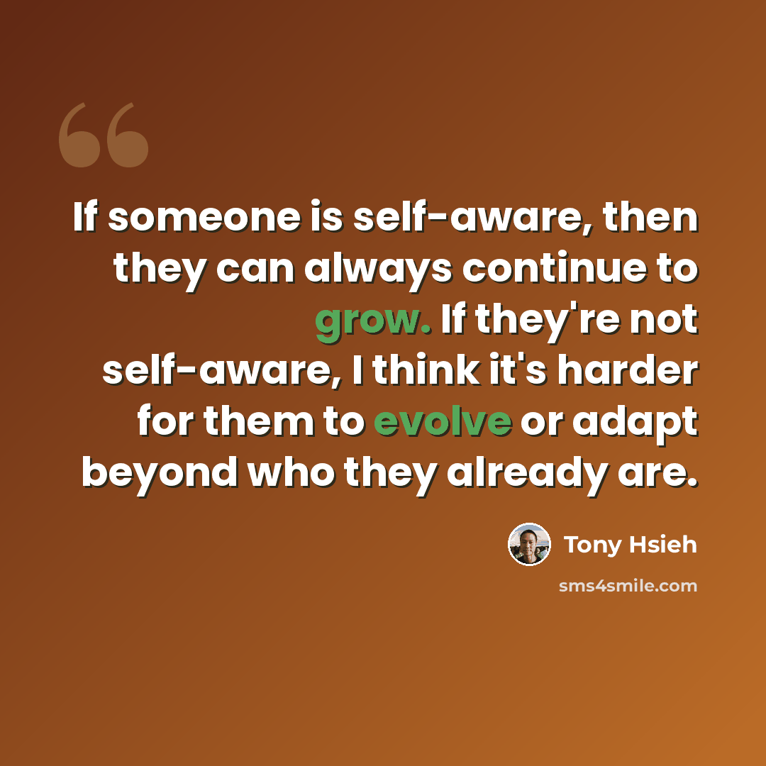“If someone is self-aware, then they can always continue to grow. If they're not self-aware, I think it's harder for them to evolve or adapt beyond who they already are.” quote by Tony Hsieh