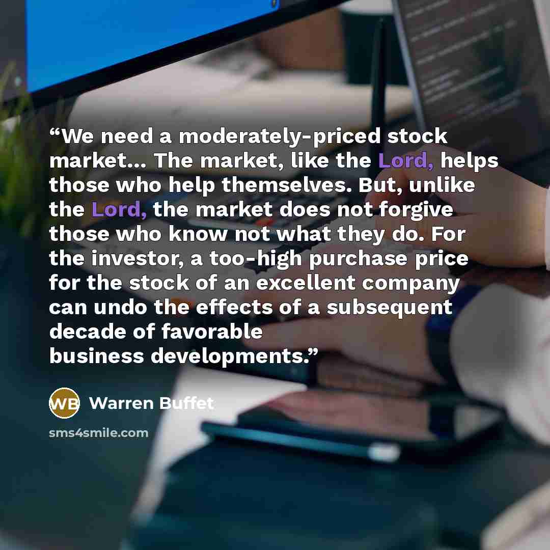 “We need a moderately-priced stock market… The market, like the Lord, helps those who help themselves. But, unlike the Lord, the market does not forgive those who know not what they do. For the investor, a too-high purchase price for the stock of an excellent company can undo the effects of a…” quote by Warren Buffet