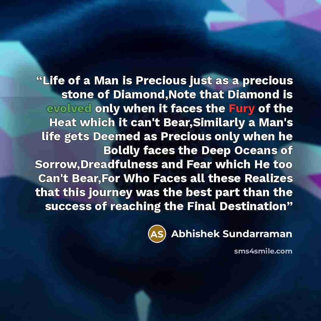 “Life of a Man is Precious just as a precious stone of Diamond,Note that Diamond is evolved only when it faces the Fury of the Heat which it can't Bear,Similarly a Man's life gets Deemed as Precious only when he Boldly faces the Deep Oceans of Sorrow,Dreadfulness and Fear which He too Can't…” quote by Abhishek Sundarraman