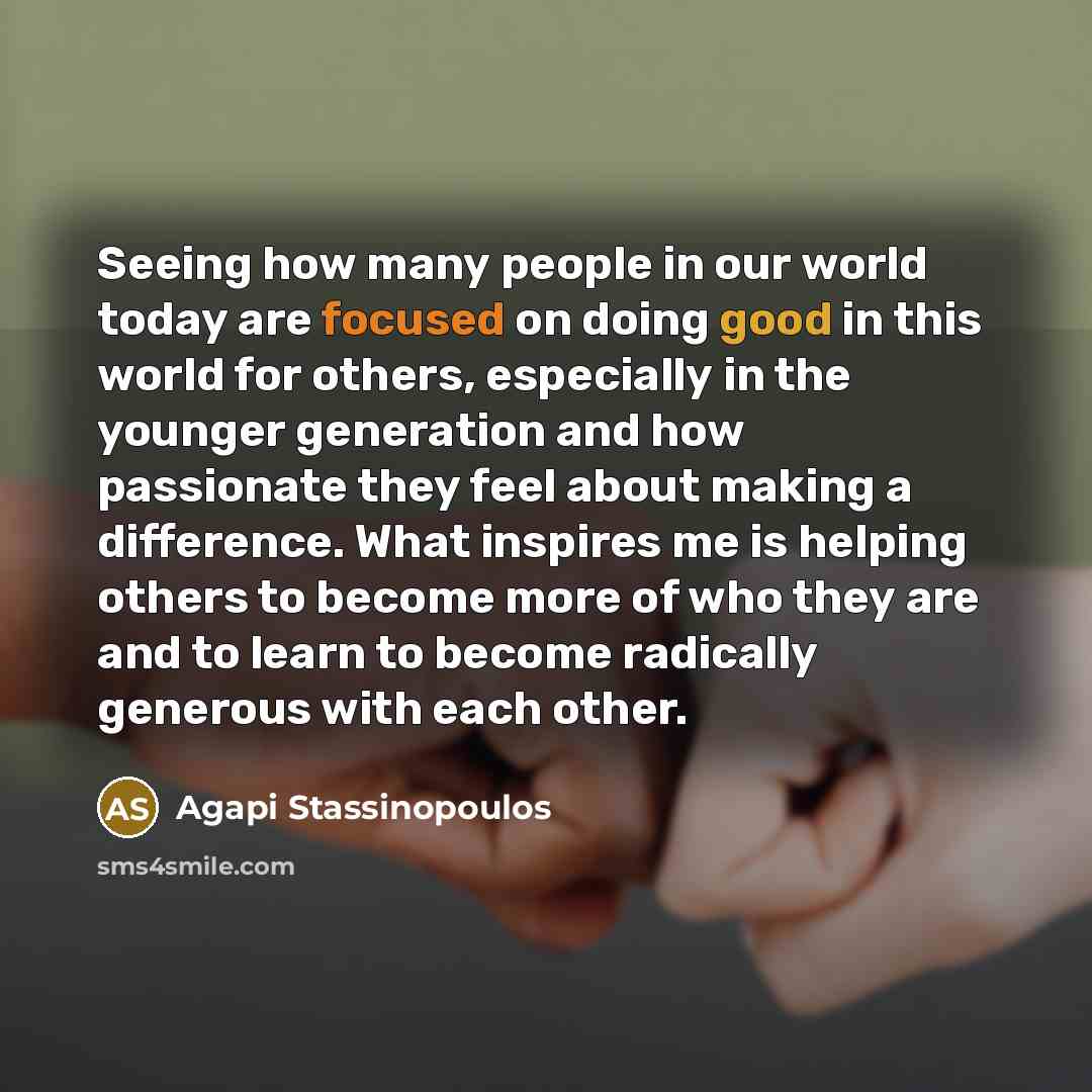“Seeing how many people in our world today are focused on doing good in this world for others, especially in the younger generation and how passionate they feel about making a difference. What inspires me is helping others to become more of who they are and to learn to become radically generous…” quote by Agapi Stassinopoulos