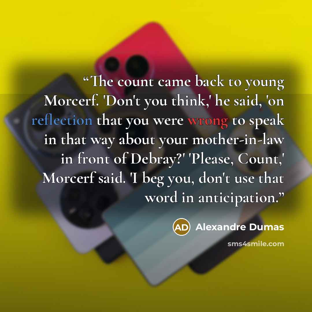 “The count came back to young Morcerf. 'Don't you think,' he said, 'on reflection that you were wrong to speak in that way about your mother-in-law in front of Debray?' 'Please, Count,' Morcerf said. 'I beg you, don't use that word in anticipation.” quote by Alexandre Dumas