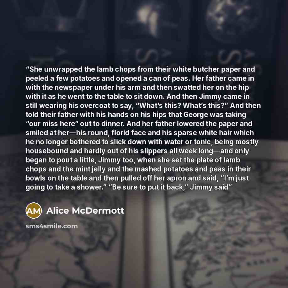 “She unwrapped the lamb chops from their white butcher paper and peeled a few potatoes and opened a can of peas. Her father came in with the newspaper under his arm and then swatted her on the hip with it as he went to the table to sit down. And then Jimmy came in still wearing his overcoat to say…” quote by Alice McDermott