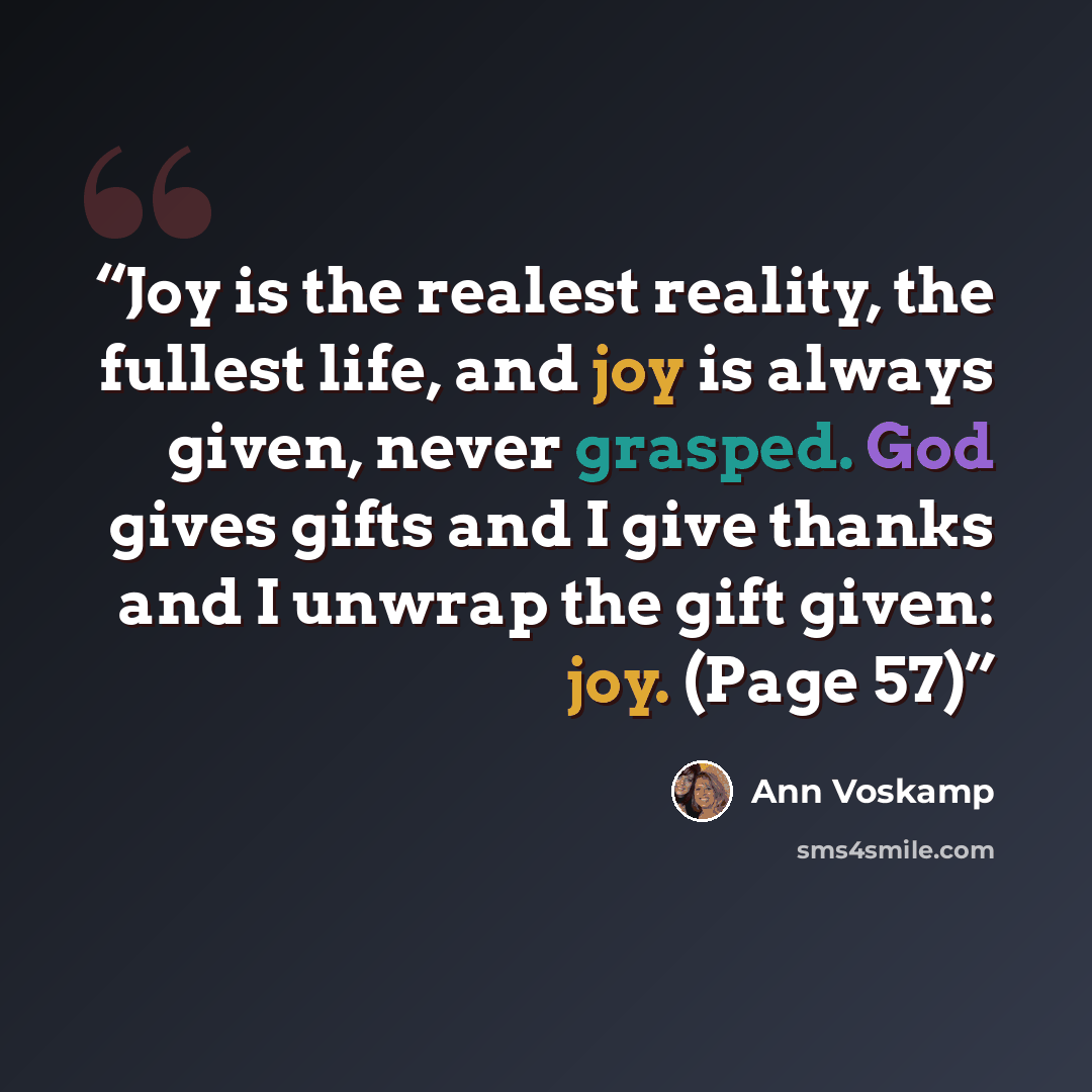 “Joy is the realest reality, the fullest life, and joy is always given, never grasped. God gives gifts and I give thanks and I unwrap the gift given: joy. (Page 57)” quote by Ann Voskamp