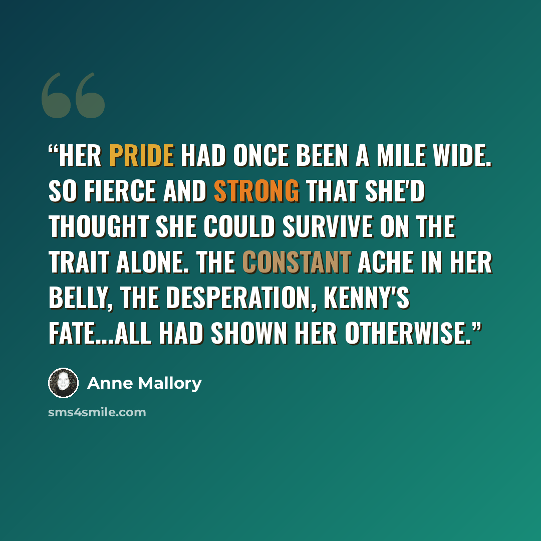 “Her pride had once been a mile wide. So fierce and strong that she'd thought she could survive on the trait alone. The constant ache in her belly, the desperation, Kenny's fate...all had shown her otherwise.” quote by Anne Mallory