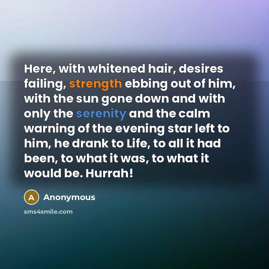 “Here, with whitened hair, desires failing, strength ebbing out of him, with the sun gone down and with only the serenity and the calm warning of the evening star left to him, he drank to Life, to all it had been, to what it was, to what it would be. Hurrah!” quote by Anonymous