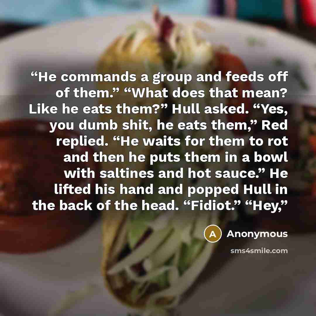 “He commands a group and feeds off of them.” “What does that mean? Like he eats them?” Hull asked. “Yes, you dumb shit, he eats them,” Red replied. “He waits for them to rot and then he puts them in a bowl with saltines and hot sauce.” He lifted his hand and popped Hull in the back of the head…” quote by Anonymous