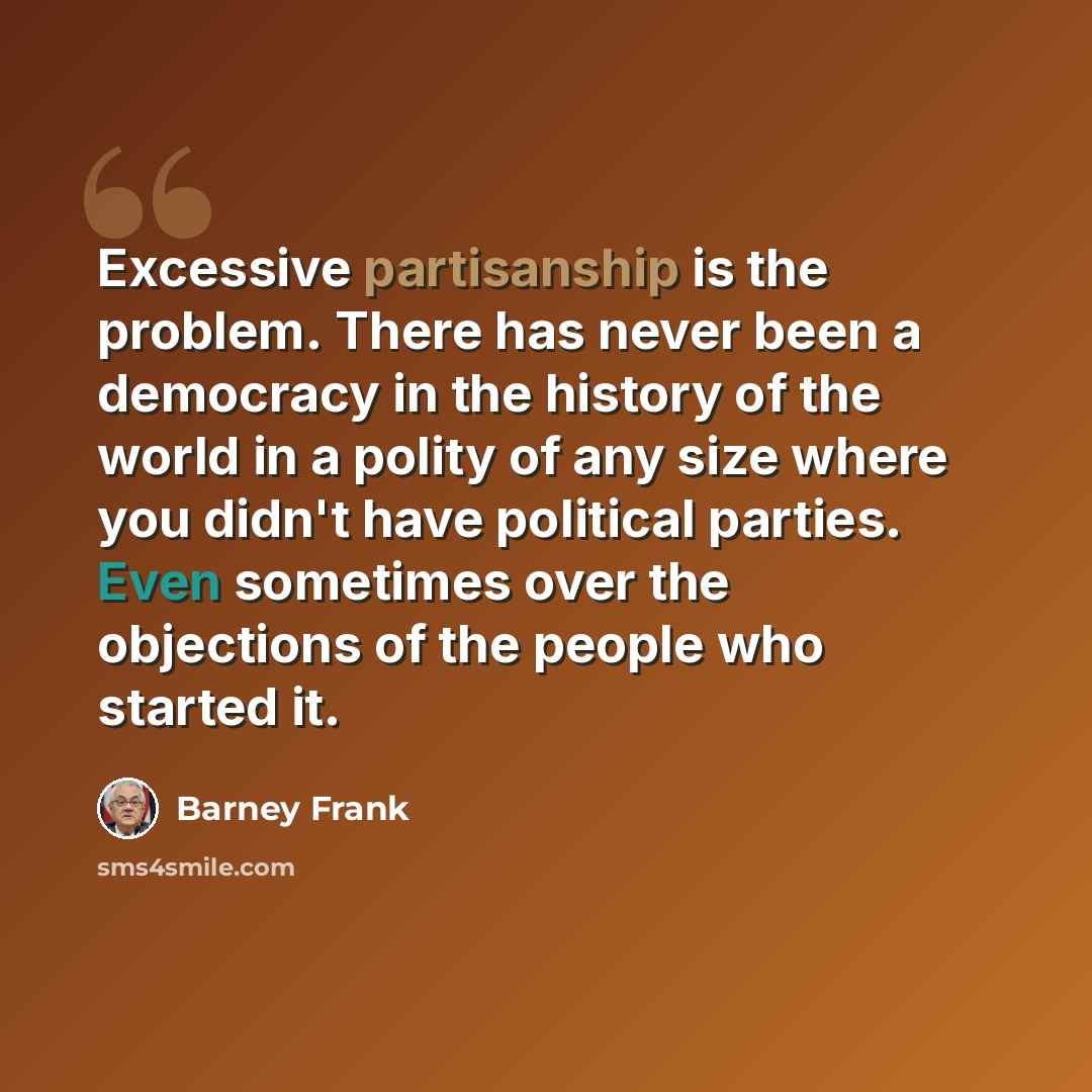 “Excessive partisanship is the problem. There has never been a democracy in the history of the world in a polity of any size where you didn't have political parties. Even sometimes over the objections of the people who started it.” quote by Barney Frank
