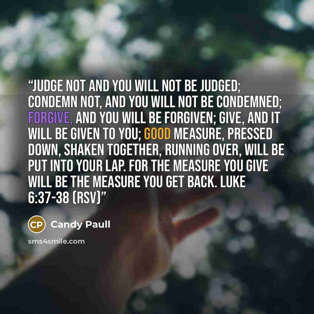 “Judge not and you will not be judged; condemn not, and you will not be condemned; forgive, and you will be forgiven; give, and it will be given to you; good measure, pressed down, shaken together, running over, will be put into your lap. For the measure you give will be the measure you get back…” quote by Candy Paull