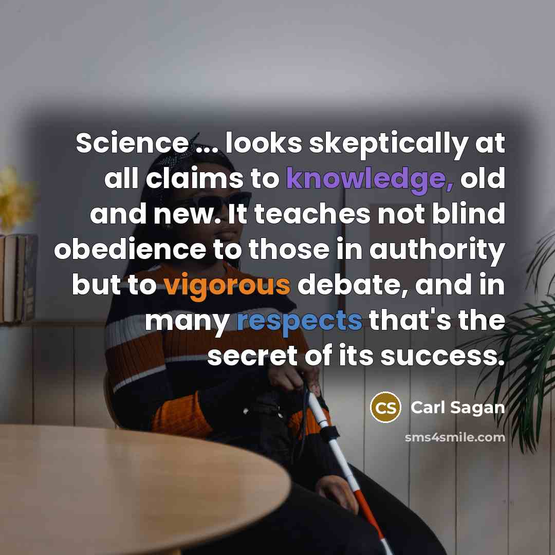 “Science ... looks skeptically at all claims to knowledge, old and new. It teaches not blind obedience to those in authority but to vigorous debate, and in many respects that's the secret of its success.” quote by Carl Sagan