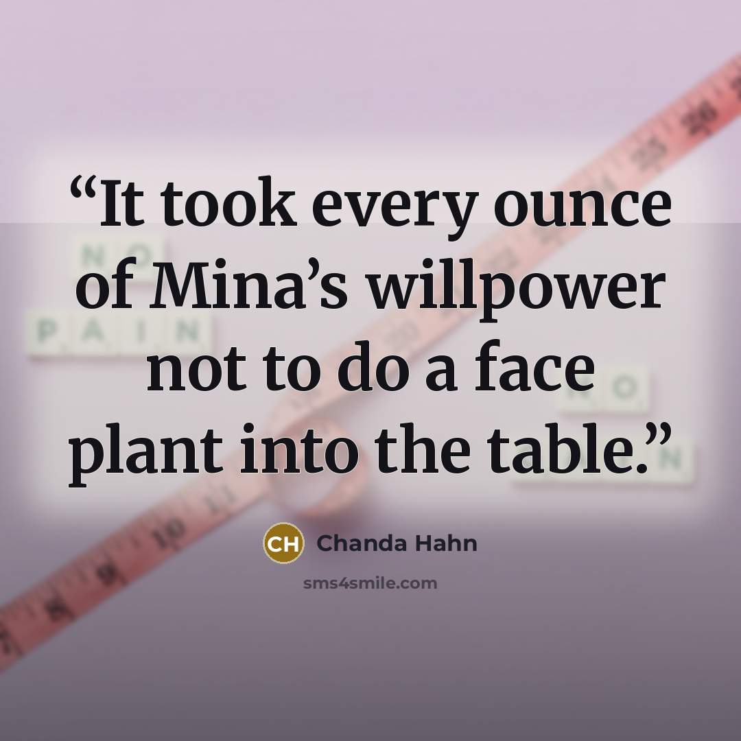 “It took every ounce of Mina’s willpower not to do a face plant into the table.” quote by Chanda Hahn