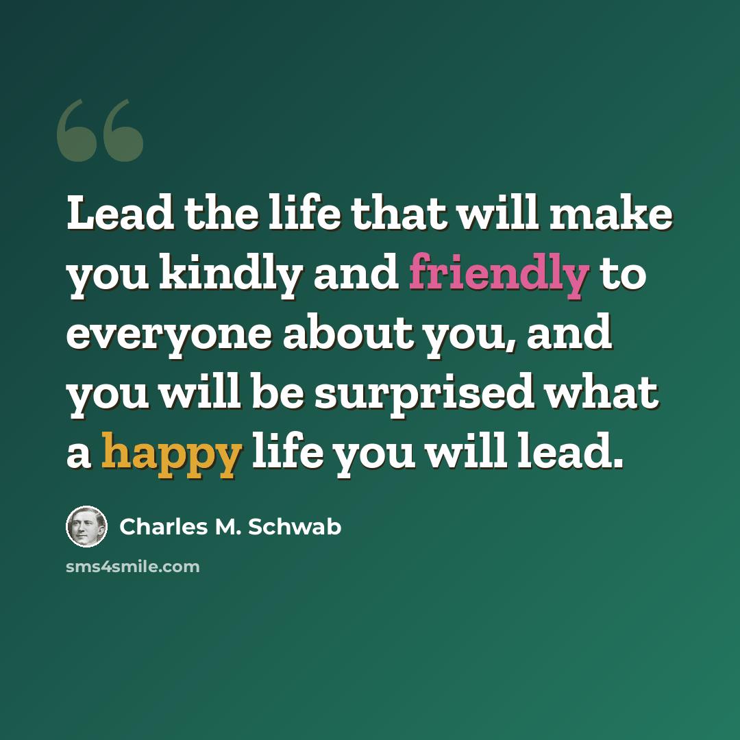 “Lead the life that will make you kindly and friendly to everyone about you, and you will be surprised what a happy life you will lead.” quote by Charles M. Schwab