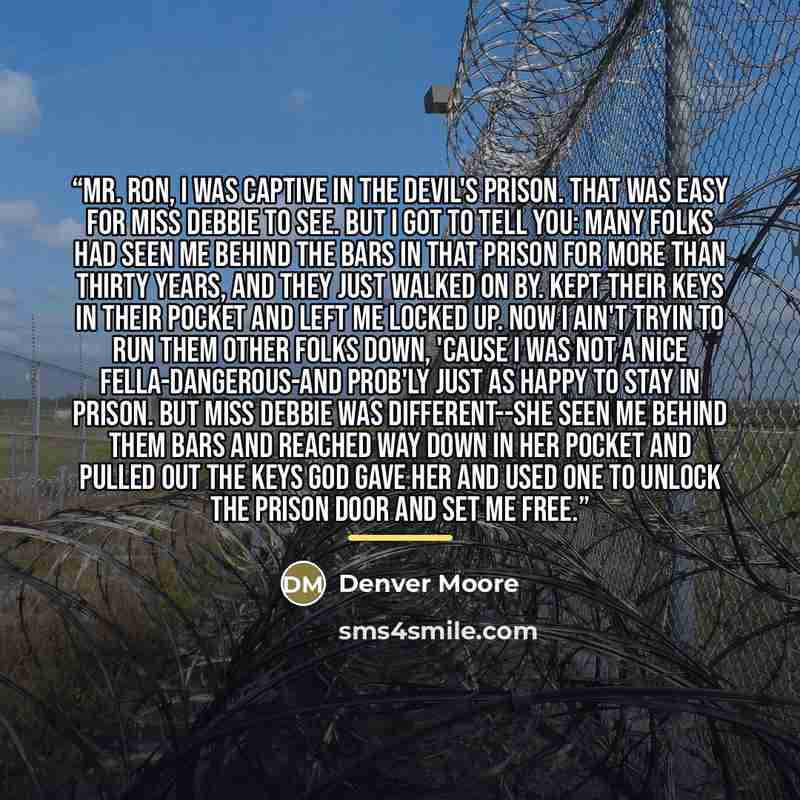 “Mr. Ron, I was captive in the devil's prison. That was easy for Miss Debbie to see. But I got to tell you: Many folks had seen me behind the bars in that prison for more than thirty years, and they just walked on by. Kept their keys in their pocket and left me locked up. Now I ain't tryin to run…” quote by Denver Moore