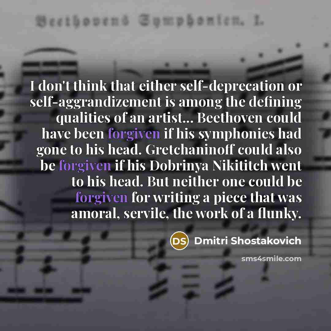“I don't think that either self-deprecation or self-aggrandizement is among the defining qualities of an artist... Beethoven could have been forgiven if his symphonies had gone to his head. Gretchaninoff could also be forgiven if his Dobrinya Nikititch went to his head. But neither one could be…” quote by Dmitri Shostakovich