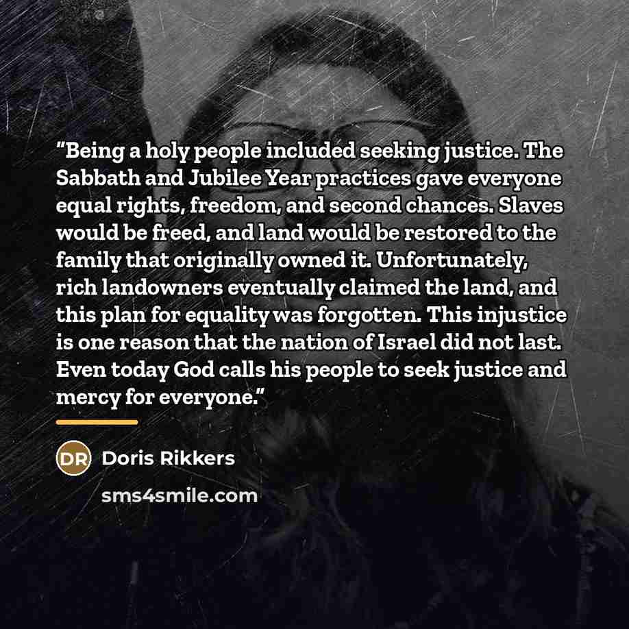 “Being a holy people included seeking justice. The Sabbath and Jubilee Year practices gave everyone equal rights, freedom, and second chances. Slaves would be freed, and land would be restored to the family that originally owned it. Unfortunately, rich landowners eventually claimed the land, and…” quote by Doris Rikkers