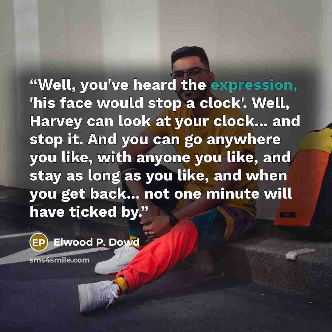 “Well, you've heard the expression, 'his face would stop a clock'. Well, Harvey can look at your clock... and stop it. And you can go anywhere you like, with anyone you like, and stay as long as you like, and when you get back... not one minute will have ticked by.” quote by Elwood P. Dowd