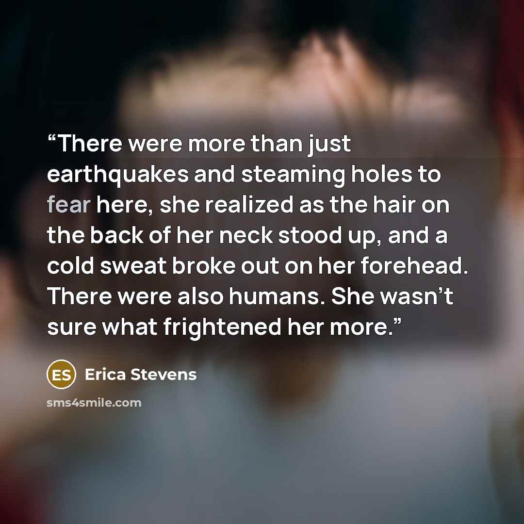 “There were more than just earthquakes and steaming holes to fear here, she realized as the hair on the back of her neck stood up, and a cold sweat broke out on her forehead. There were also humans. She wasn't sure what frightened her more.” quote by Erica Stevens