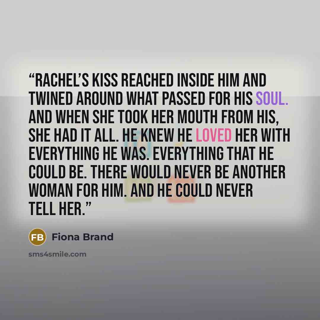 “Rachel’s kiss reached inside him and twined around what passed for his soul. and when she took her mouth from his, she had it all. He knew he loved her with everything he was. Everything that he could be. There would never be another woman for him. And he could never tell her.” quote by Fiona Brand