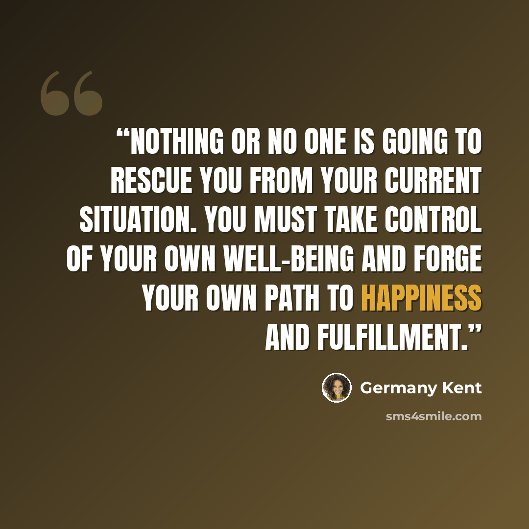 “Nothing or no one is going to rescue you from your current situation. You must take control of your own well-being and forge your own path to happiness and fulfillment.” quote by Germany Kent