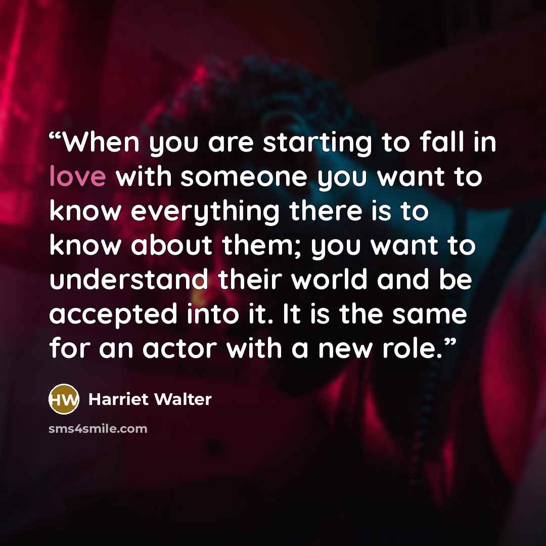 “When you are starting to fall in love with someone you want to know everything there is to know about them; you want to understand their world and be accepted into it. It is the same for an actor with a new role.” quote by Harriet Walter
