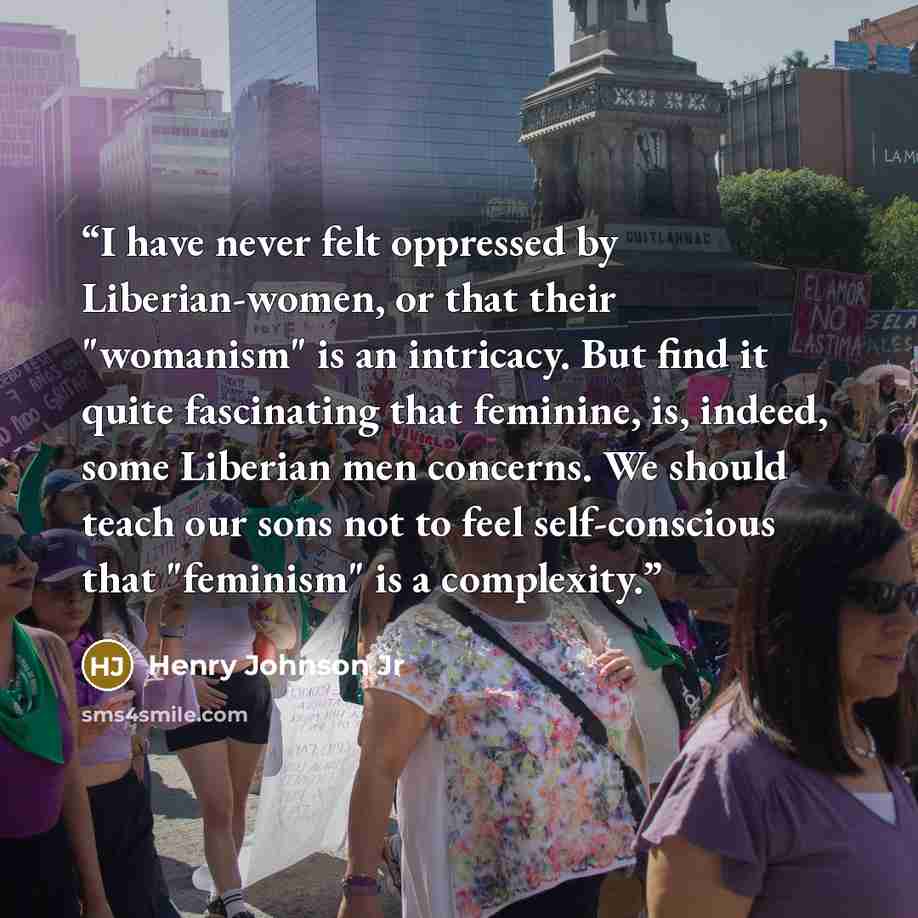 “I have never felt oppressed by Liberian-women, or that their "womanism" is an intricacy. But find it quite fascinating that feminine, is, indeed, some Liberian men concerns. We should teach our sons not to feel self-conscious that "feminism" is a complexity.” quote by Henry Johnson Jr