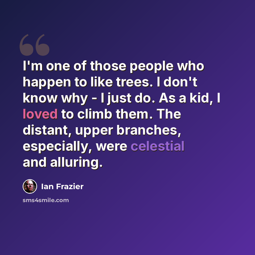 “I'm one of those people who happen to like trees. I don't know why - I just do. As a kid, I loved to climb them. The distant, upper branches, especially, were celestial and alluring.” quote by Ian Frazier
