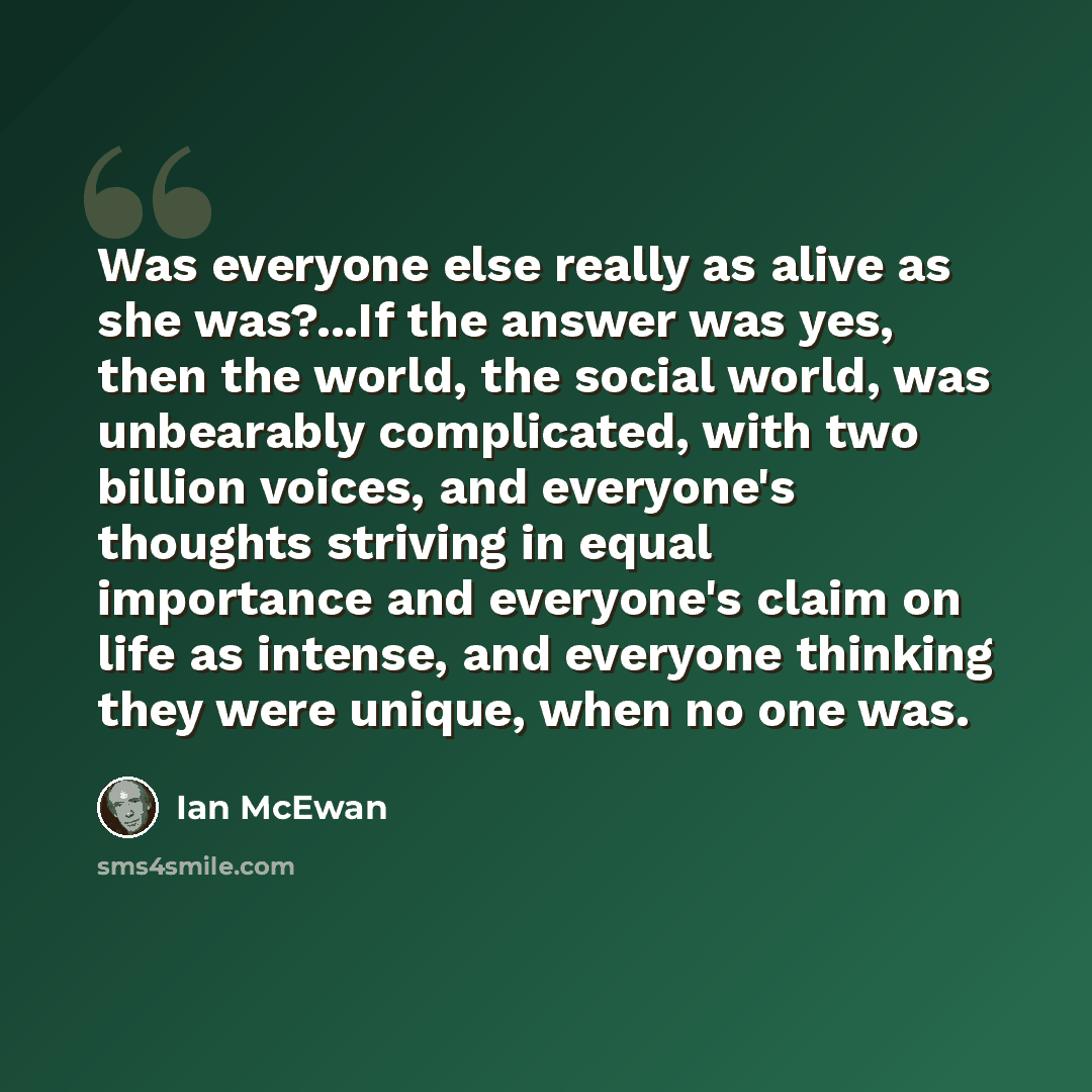 “Was everyone else really as alive as she was?...If the answer was yes, then the world, the social world, was unbearably complicated, with two billion voices, and everyone's thoughts striving in equal importance and everyone's claim on life as intense, and everyone thinking they were unique, when…” quote by Ian Mcewan