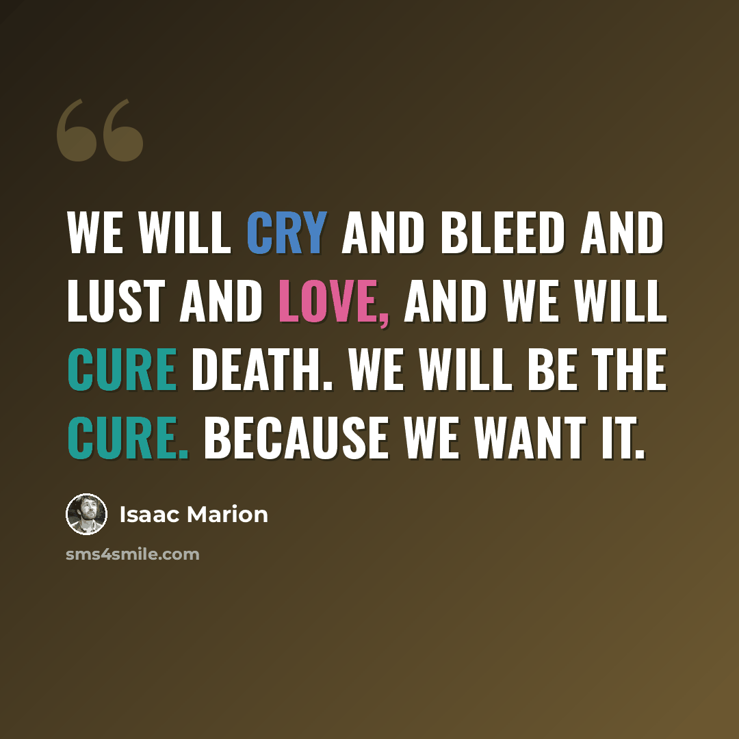 “We will cry and bleed and lust and love, and we will cure death. We will be the cure. Because we want it.” quote by Isaac Marion