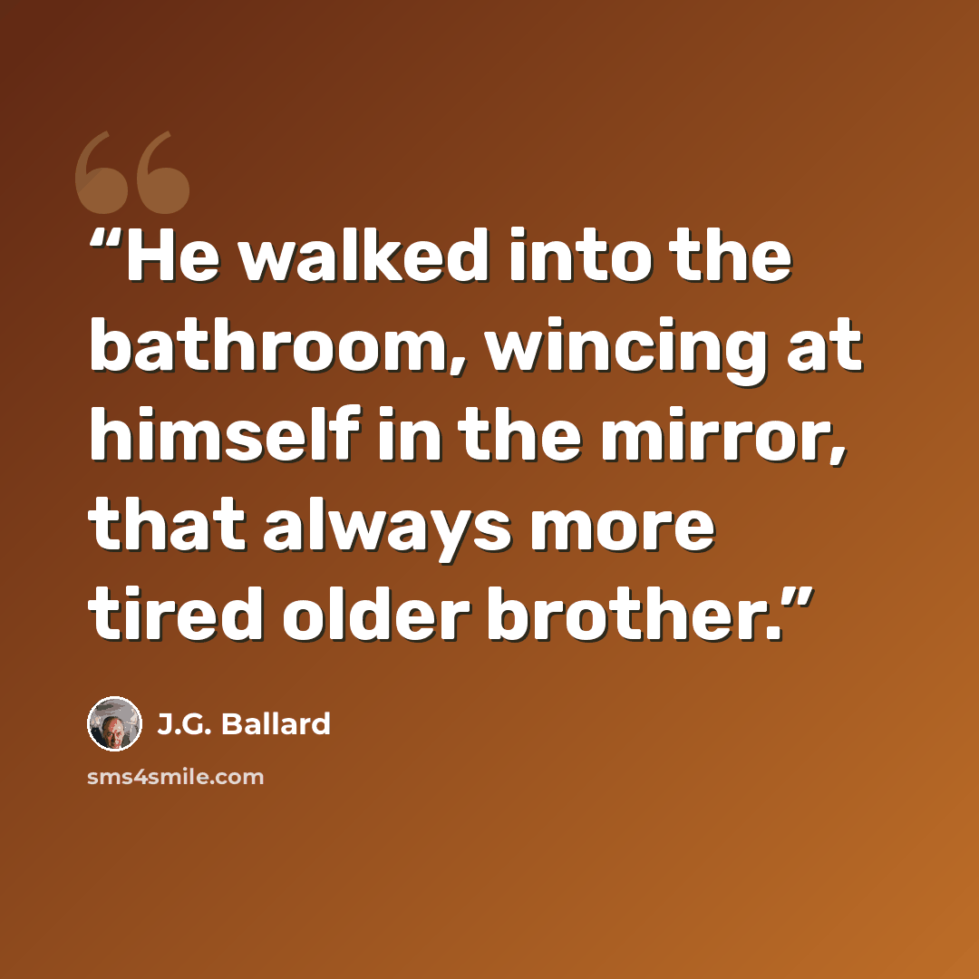 “He walked into the bathroom, wincing at himself in the mirror, that always more tired older brother.” quote by J.G. Ballard