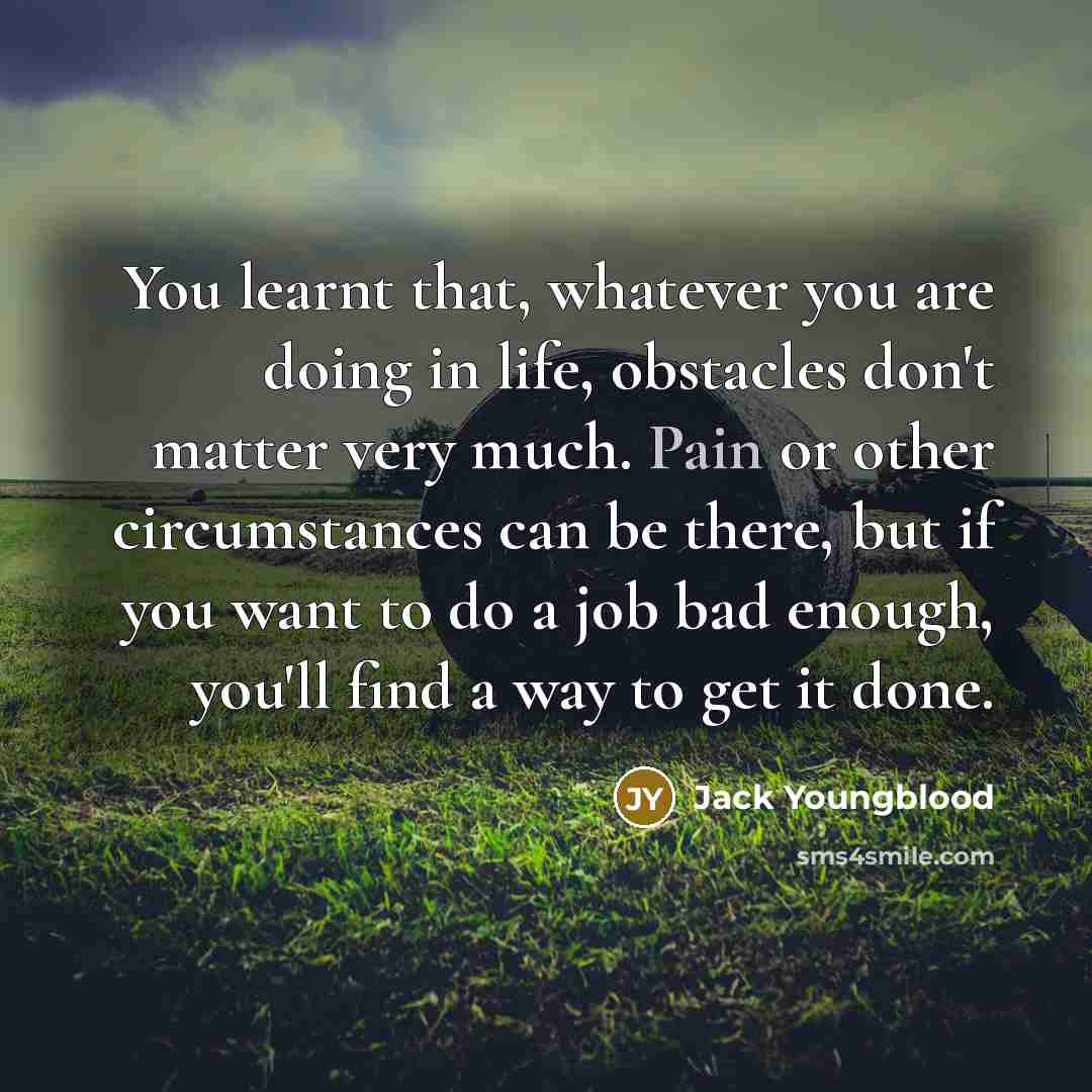 “You learnt that, whatever you are doing in life, obstacles don't matter very much. Pain or other circumstances can be there, but if you want to do a job bad enough, you'll find a way to get it done.” quote by Jack Youngblood