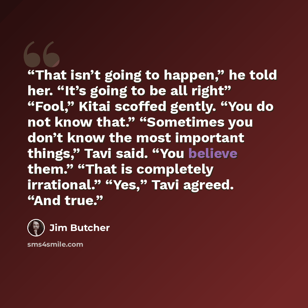 “That isn’t going to happen,” he told her. “It’s going to be all right” “Fool,” Kitai scoffed gently. “You do not know that.” “Sometimes you don’t know the most important things,” Tavi said. “You believe them.” “That is completely irrational.” “Yes,” Tavi agreed. “And true.” quote by Jim Butcher