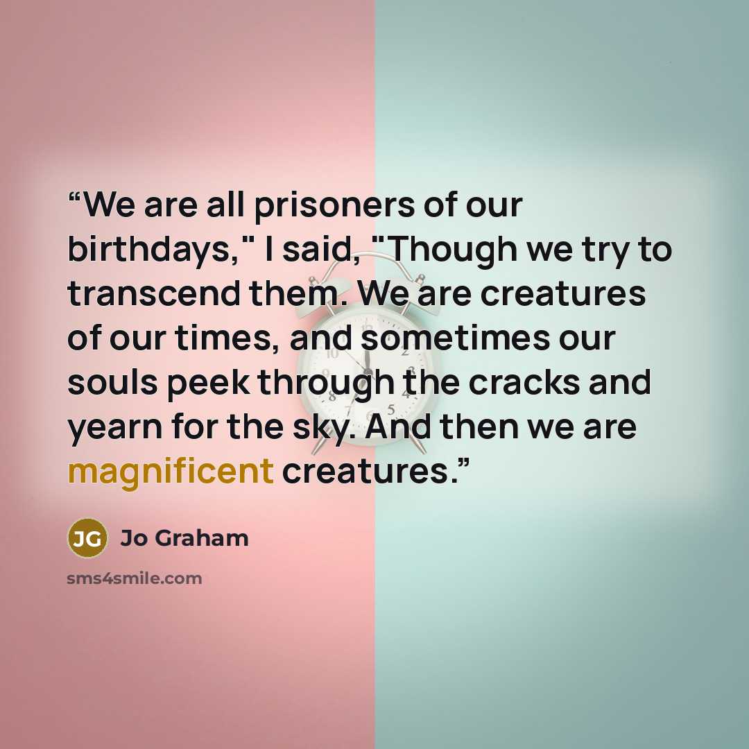“We are all prisoners of our birthdays," I said, "Though we try to transcend them. We are creatures of our times, and sometimes our souls peek through the cracks and yearn for the sky. And then we are magnificent creatures.” quote by Jo Graham
