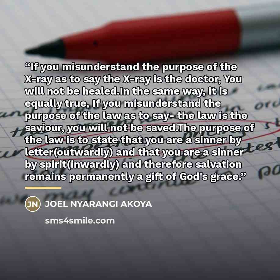 “If you misunderstand the purpose of the X-ray as to say the X-ray is the doctor, You will not be healed.In the same way, it is equally true, If you misunderstand the purpose of the law as to say- the law is the saviour, you will not be saved.The purpose of the law is to state that you are a sinner…” quote by JOEL NYARANGI AKOYA