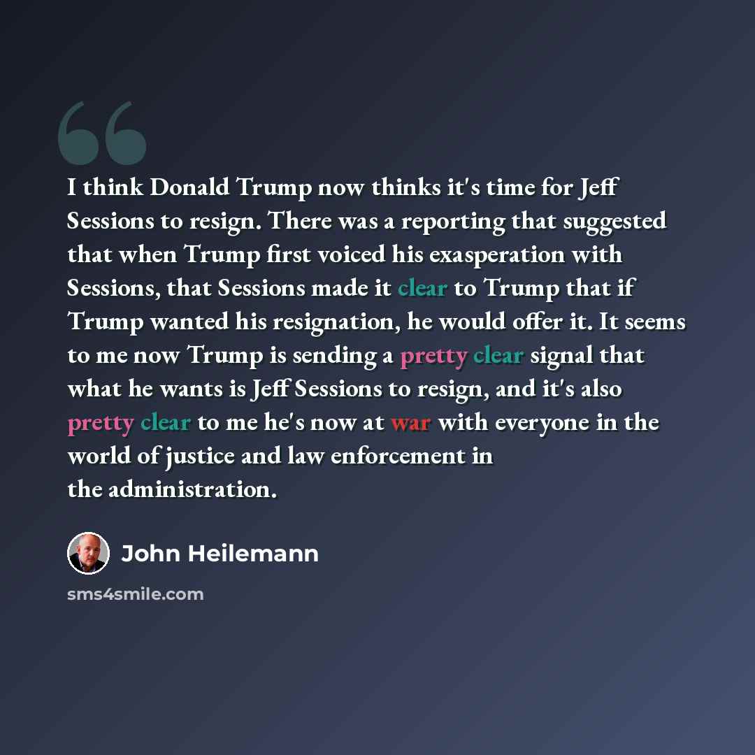 “I think Donald Trump now thinks it's time for Jeff Sessions to resign. There was a reporting that suggested that when Trump first voiced his exasperation with Sessions, that Sessions made it clear to Trump that if Trump wanted his resignation, he would offer it. It seems to me now Trump is sending…” quote by John Heilemann
