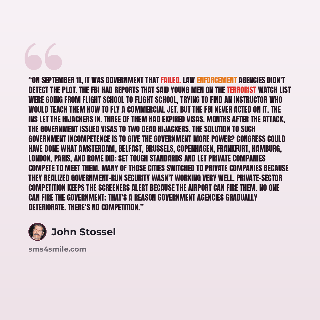 “On September 11, it was government that failed. Law enforcement agencies didn't detect the plot. The FBI had reports that said young men on the terrorist watch list were going from flight school to flight school, trying to find an instructor who would teach them how to fly a commercial jet. But…” quote by John Stossel