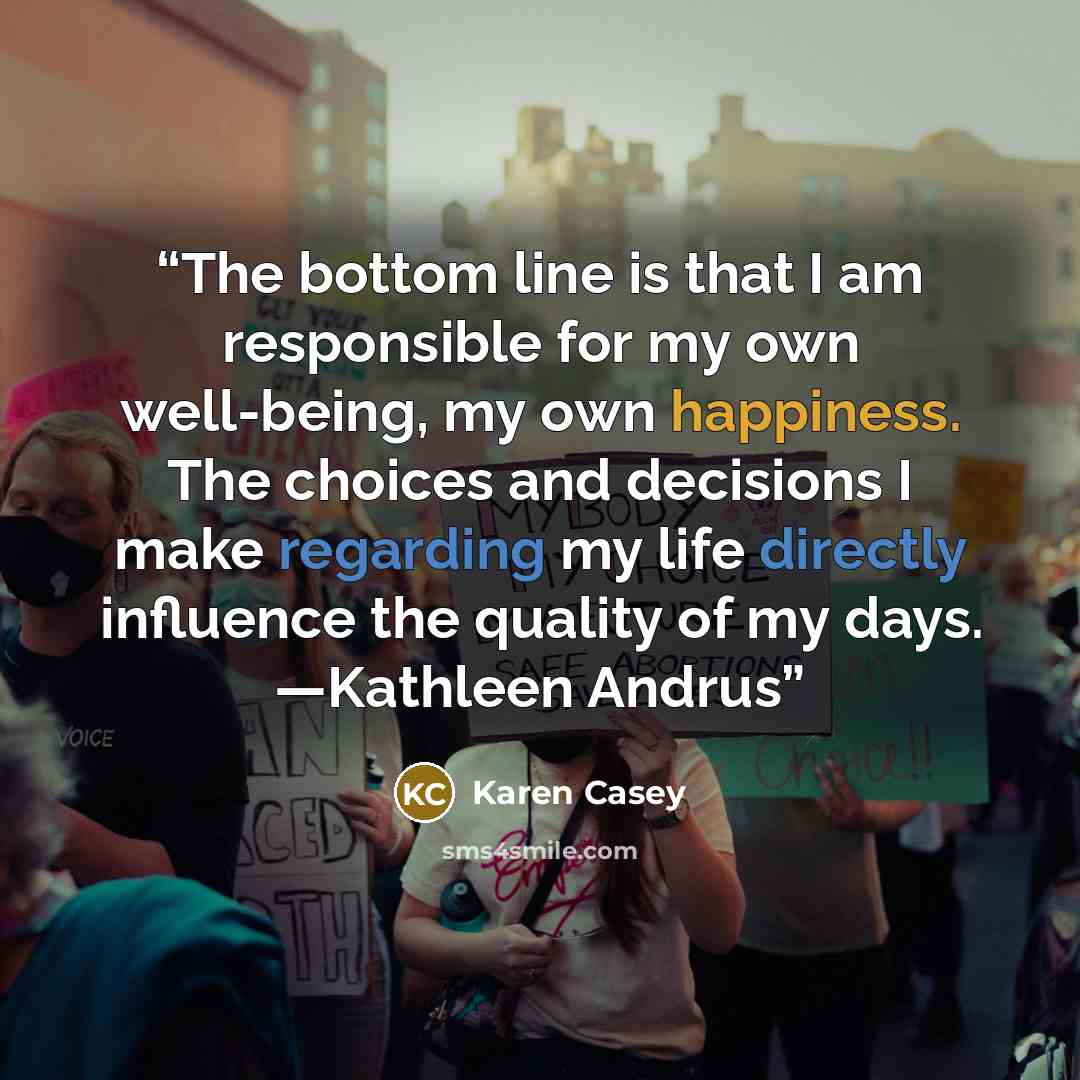 “The bottom line is that I am responsible for my own well-being, my own happiness. The choices and decisions I make regarding my life directly influence the quality of my days. —Kathleen Andrus” quote by Karen Casey