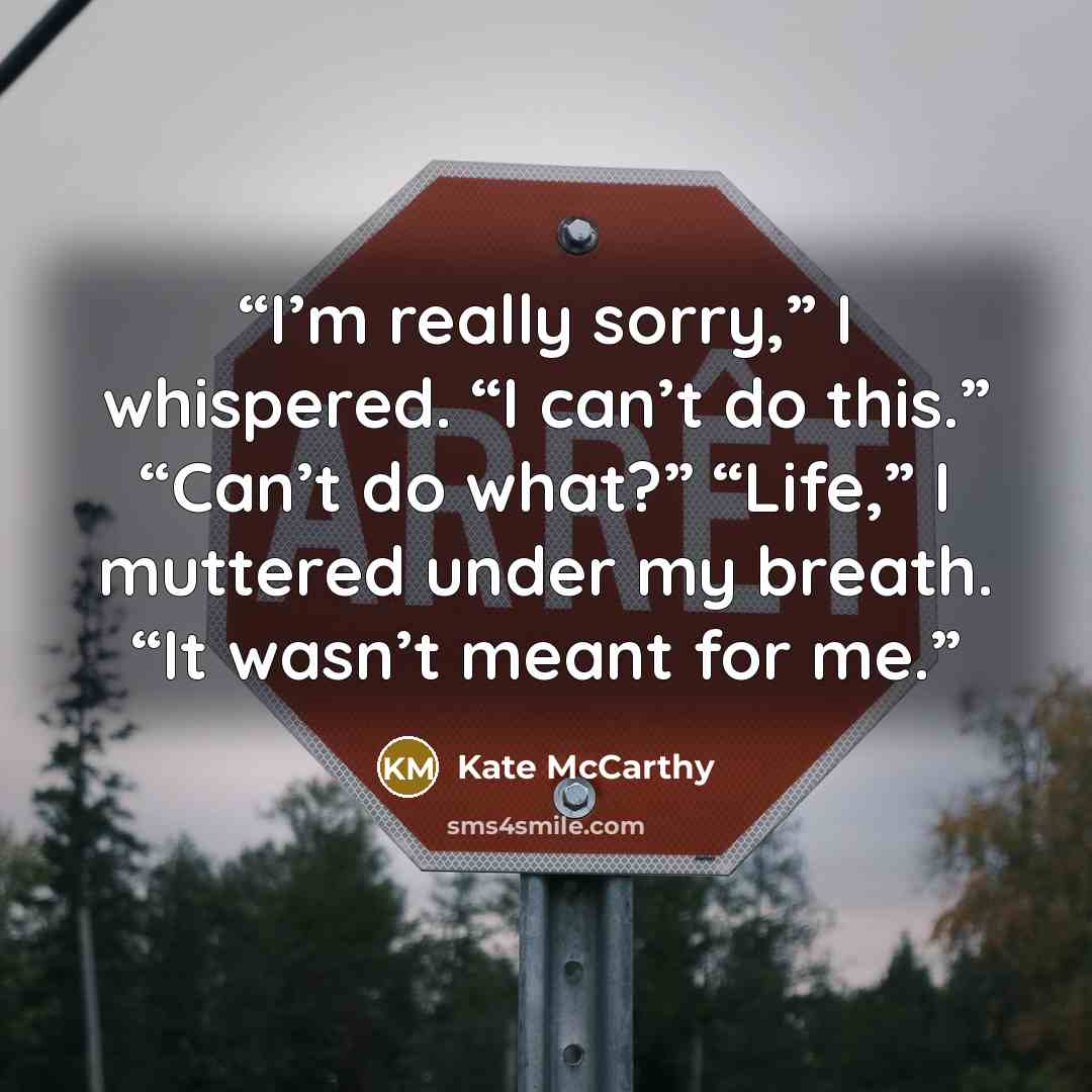 “I’m really sorry,” I whispered. “I can’t do this.” “Can’t do what?” “Life,” I muttered under my breath. “It wasn’t meant for me.” quote by Kate McCarthy