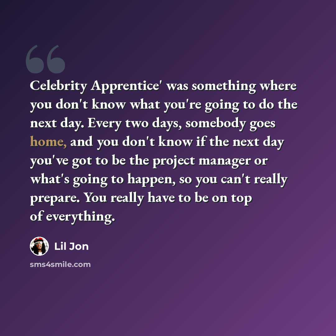 “Celebrity Apprentice' was something where you don't know what you're going to do the next day. Every two days, somebody goes home, and you don't know if the next day you've got to be the project manager or what's going to happen, so you can't really prepare. You really have to be on top of…” quote by Lil Jon