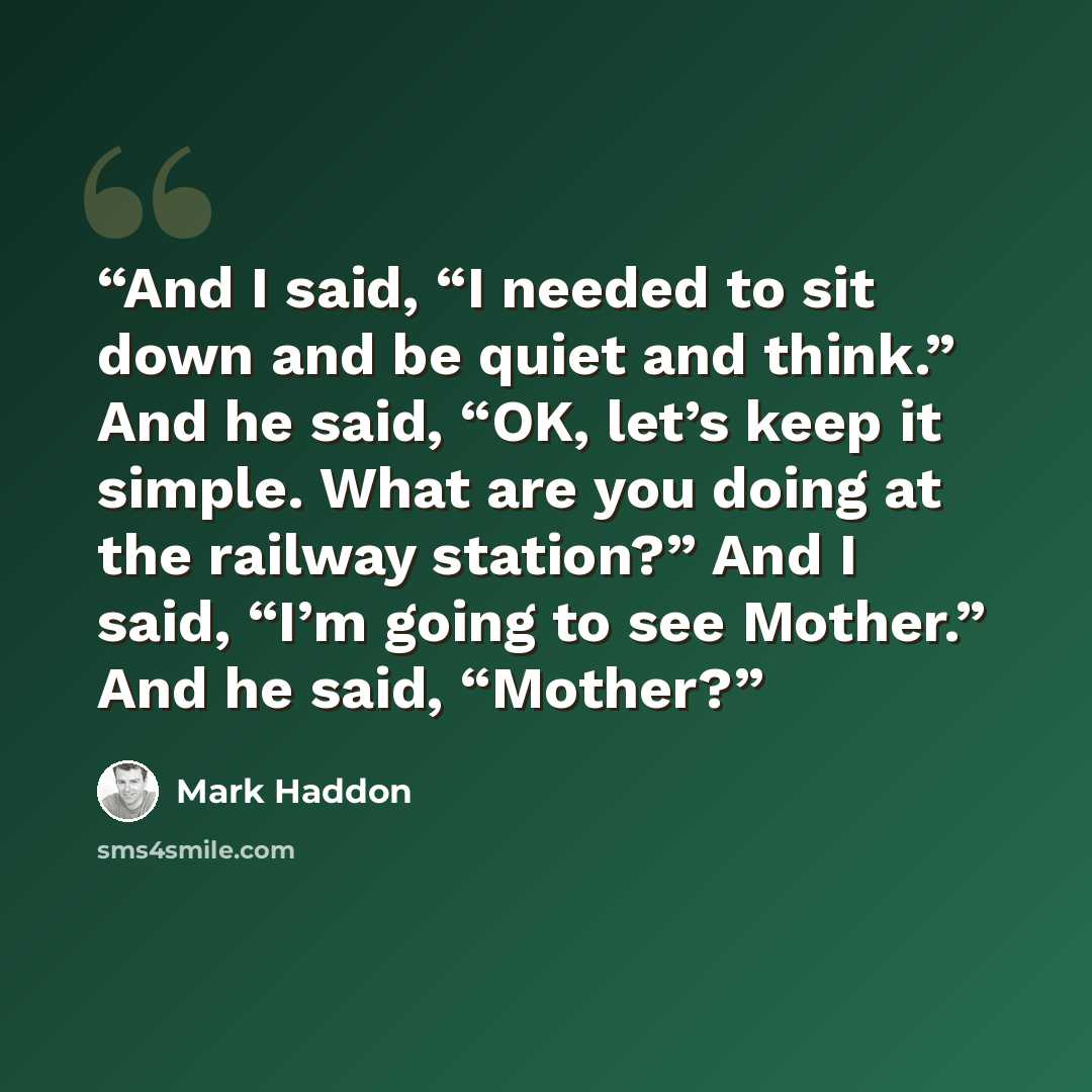 “And I said, “I needed to sit down and be quiet and think.” And he said, “OK, let’s keep it simple. What are you doing at the railway station?” And I said, “I’m going to see Mother.” And he said, “Mother?” quote by Mark Haddon