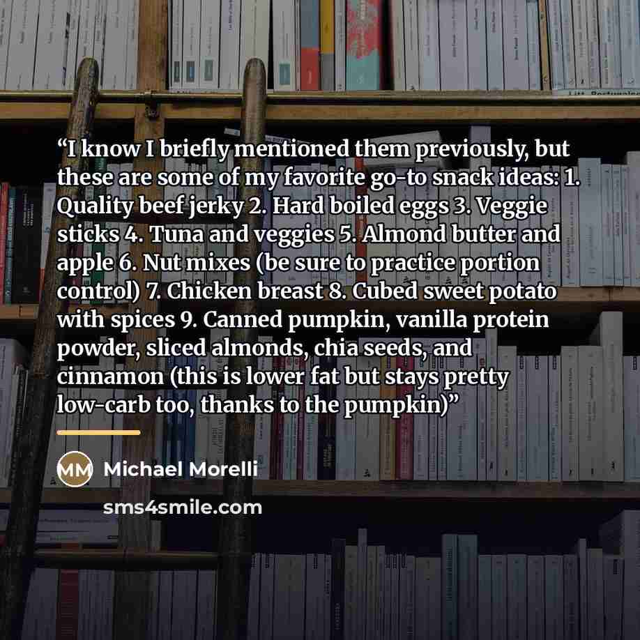 “I know I briefly mentioned them previously, but these are some of my favorite go-to snack ideas: 1. Quality beef jerky 2. Hard boiled eggs 3. Veggie sticks 4. Tuna and veggies 5. Almond butter and apple 6. Nut mixes (be sure to practice portion control) 7. Chicken breast 8. Cubed sweet potato with…” quote by Michael Morelli