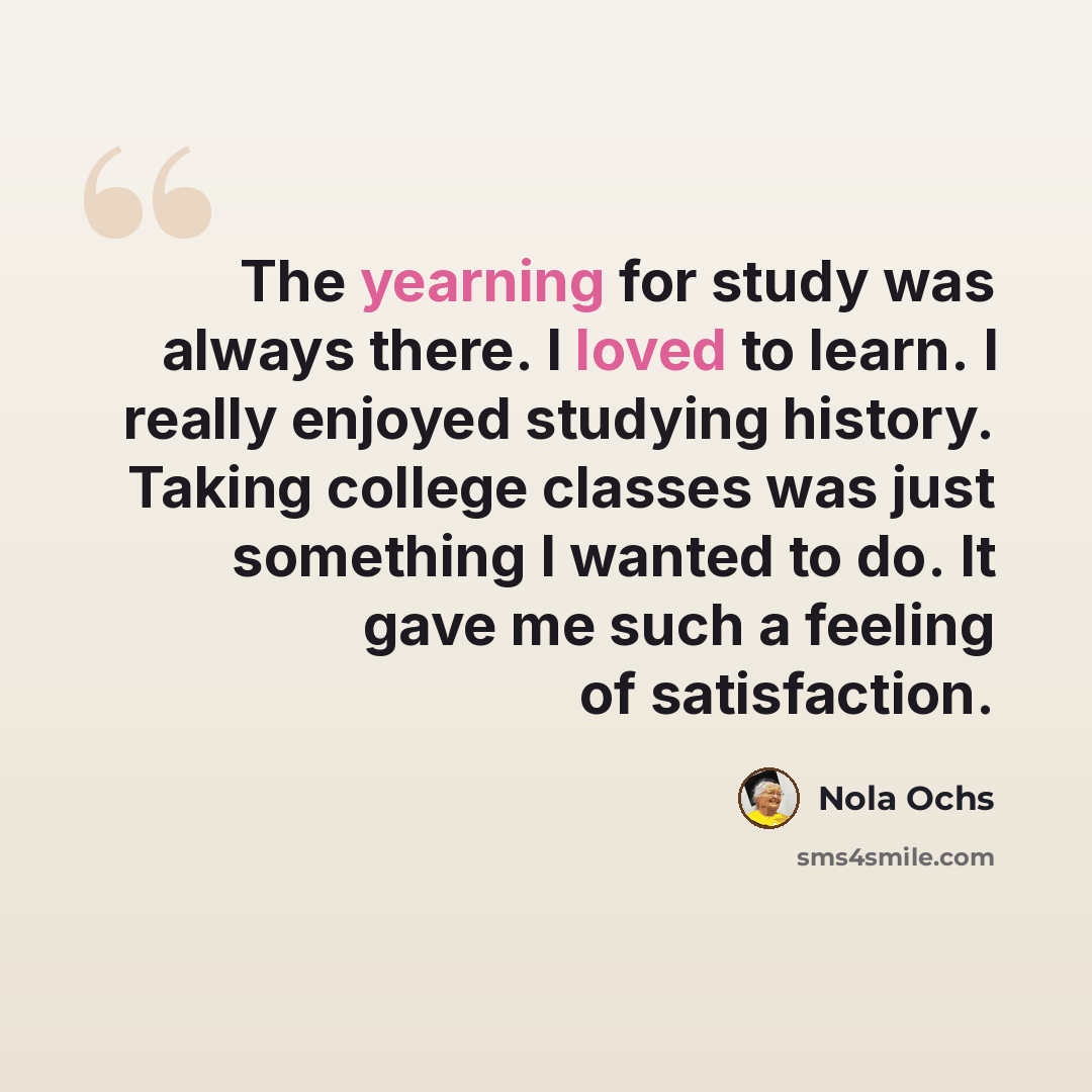 “The yearning for study was always there. I loved to learn. I really enjoyed studying history. Taking college classes was just something I wanted to do. It gave me such a feeling of satisfaction.” quote by Nola Ochs