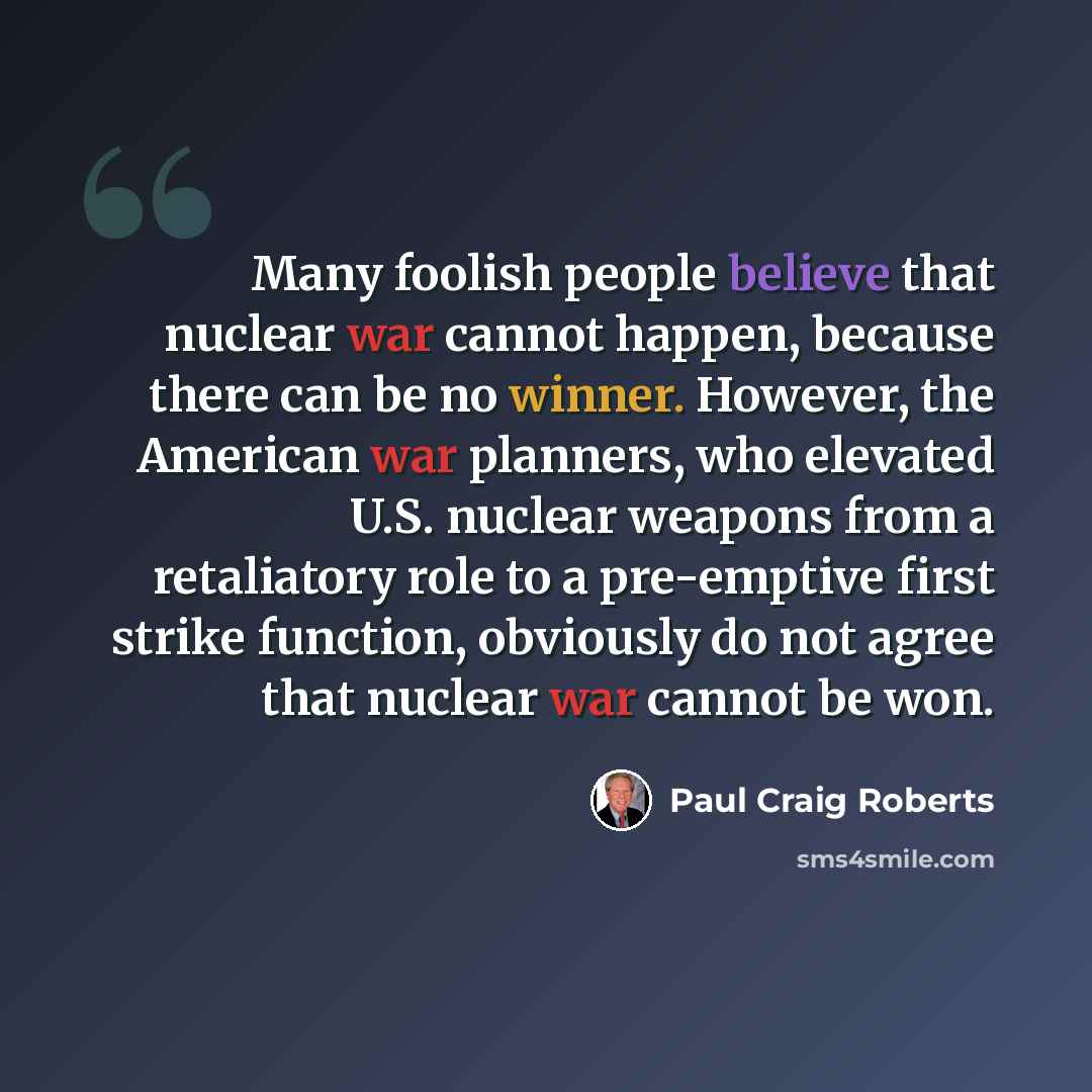 “Many foolish people believe that nuclear war cannot happen, because there can be no winner. However, the American war planners, who elevated U.S. nuclear weapons from a retaliatory role to a pre-emptive first strike function, obviously do not agree that nuclear war cannot be won.” quote by Paul Craig Roberts