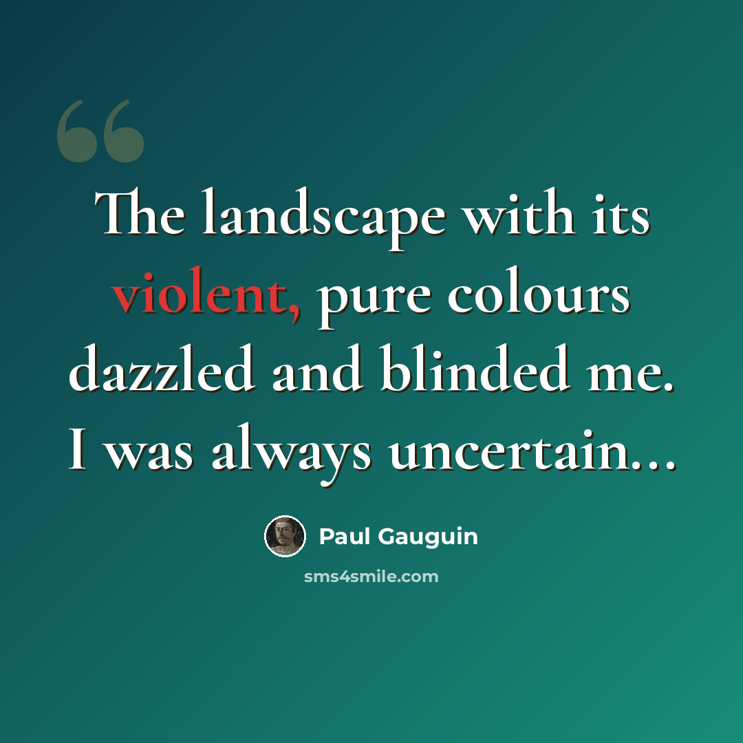 “The landscape with its violent, pure colours dazzled and blinded me. I was always uncertain...” quote by Paul Gauguin