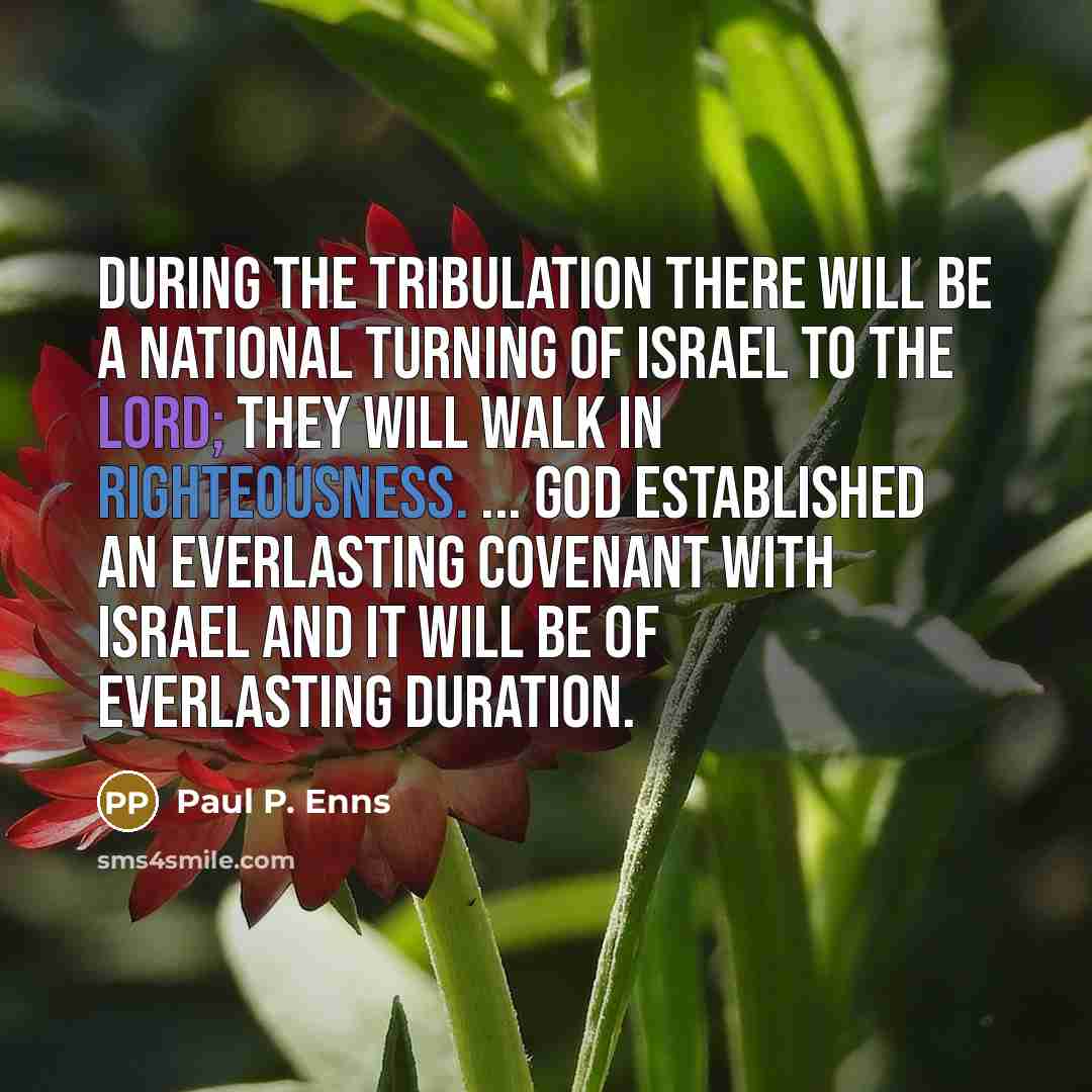 “During the tribulation there will be a national turning of Israel to the Lord; they will walk in righteousness. ... God established an everlasting covenant with Israel and it will be of everlasting duration.” quote by Paul P. Enns