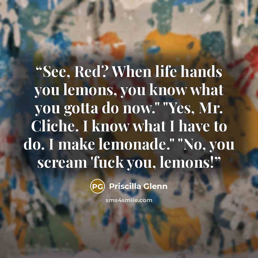 “See, Red? When life hands you lemons, you know what you gotta do now." "Yes, Mr. Cliche. I know what I have to do. I make lemonade." "No, you scream 'fuck you, lemons!” quote by Priscilla Glenn