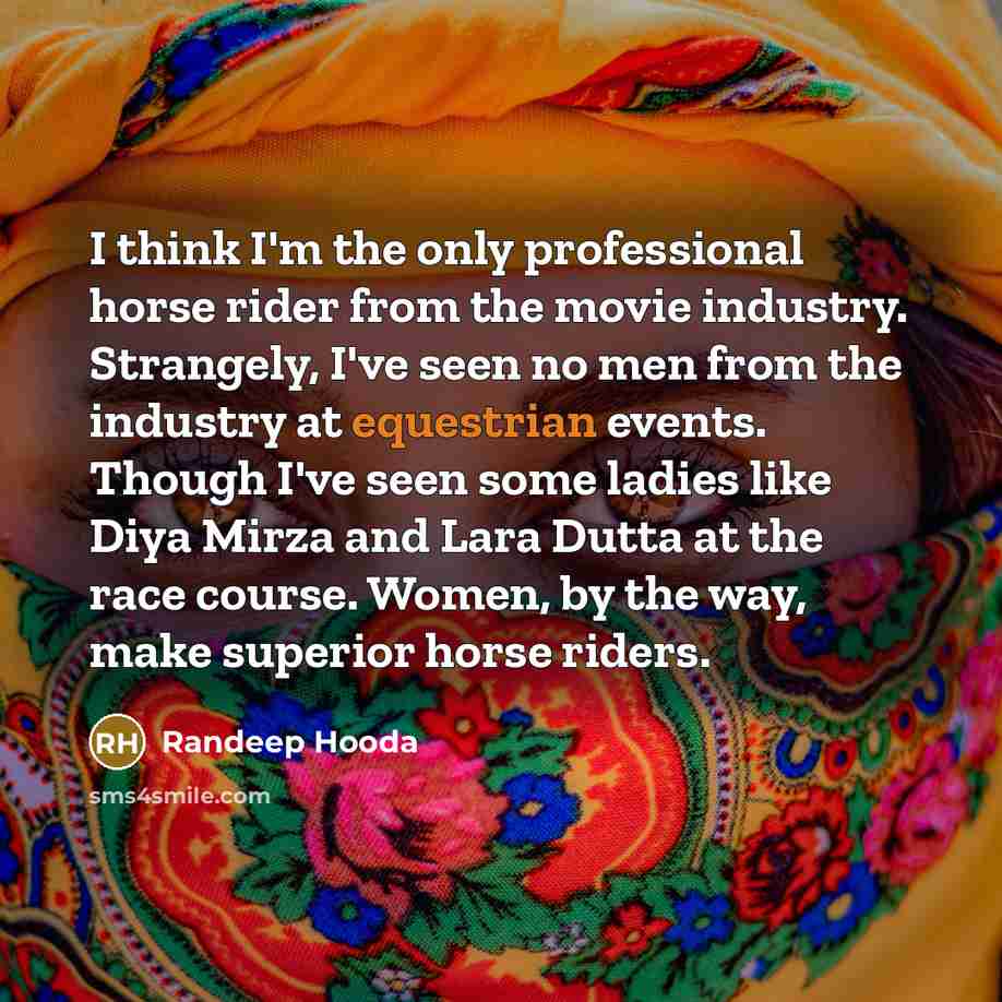“I think I'm the only professional horse rider from the movie industry. Strangely, I've seen no men from the industry at equestrian events. Though I've seen some ladies like Diya Mirza and Lara Dutta at the race course. Women, by the way, make superior horse riders.” quote by Randeep Hooda