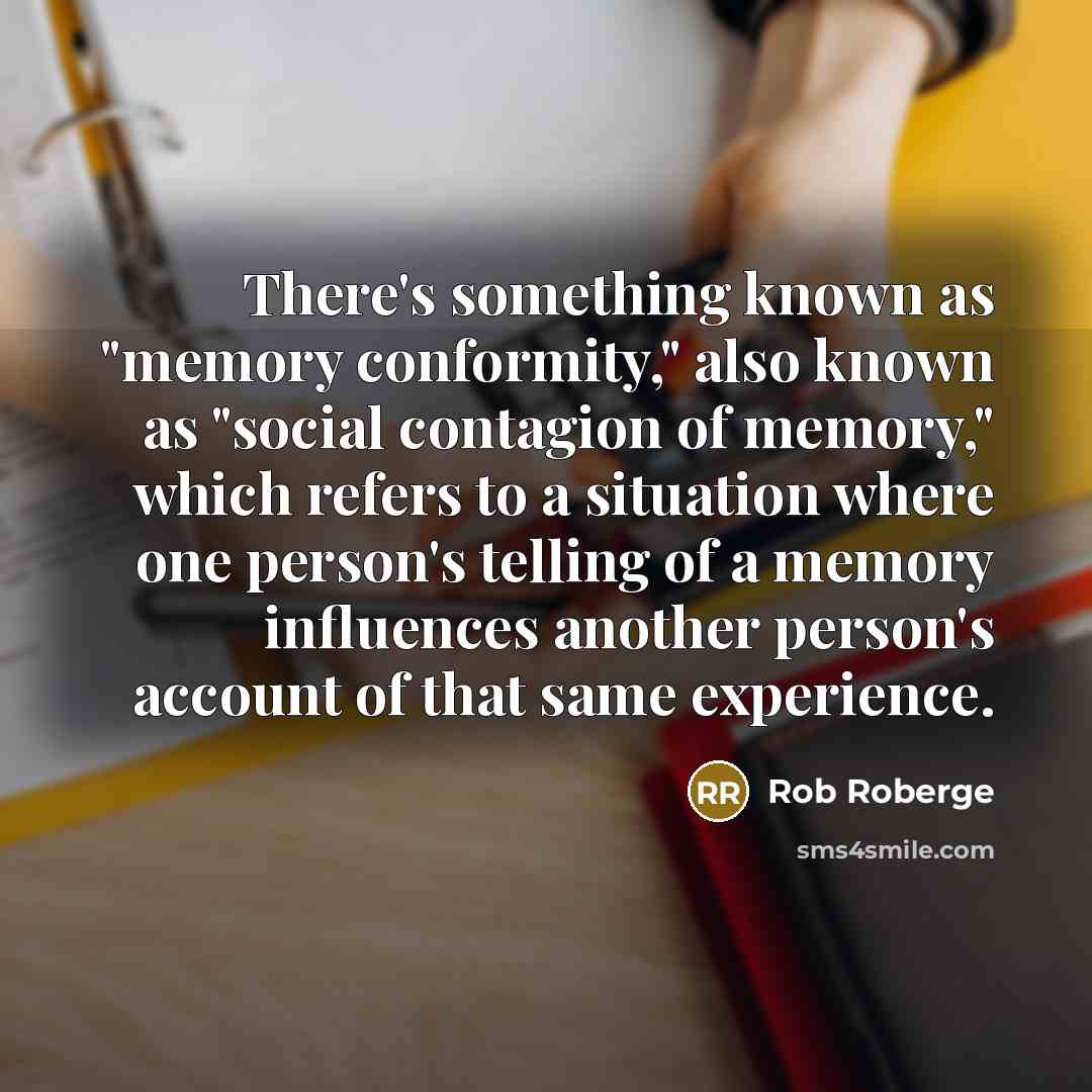 “There's something known as "memory conformity," also known as "social contagion of memory," which refers to a situation where one person's telling of a memory influences another person's account of that same experience.” quote by Rob Roberge